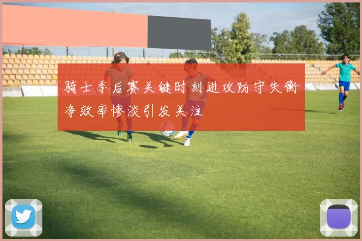 骑士季后赛关键时刻进攻防守失衡净效率惨淡引发关注