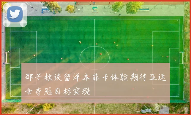 邵子钦谈留洋本菲卡体验期待亚运会夺冠目标实现