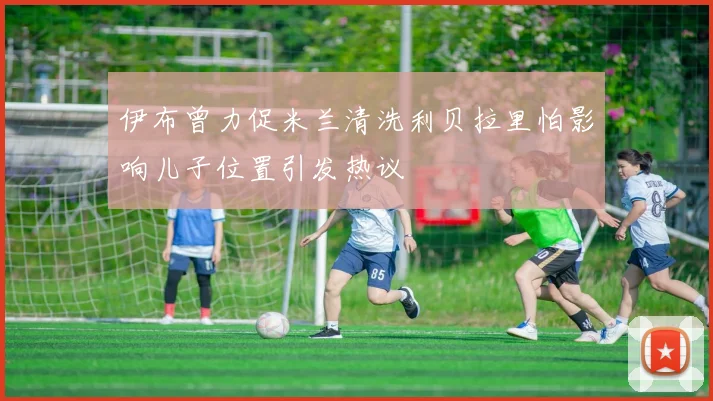 伊布曾力促米兰清洗利贝拉里怕影响儿子位置引发热议