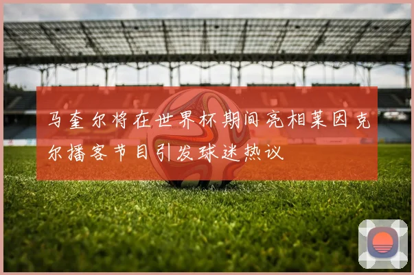 马奎尔将在世界杯期间亮相莱因克尔播客节目引发球迷热议