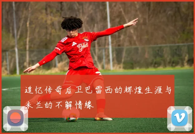 追忆传奇后卫巴雷西的辉煌生涯与米兰的不解情缘