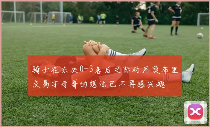 骑士在东决0-3落后之际对用莫布里交易字母哥的想法已不再感兴趣