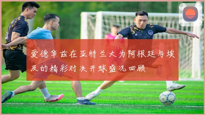爱德华兹在亚特兰大为阿根廷与埃及的精彩对决开球盛况回顾