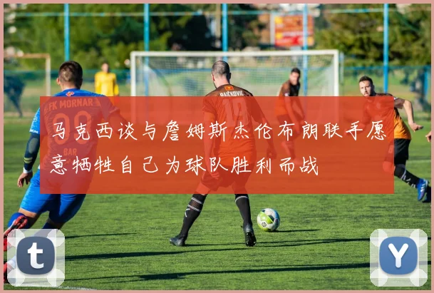 马克西谈与詹姆斯杰伦布朗联手愿意牺牲自己为球队胜利而战