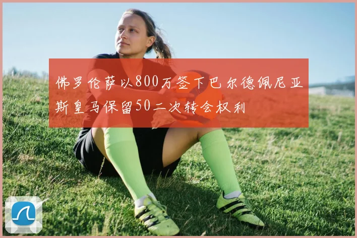 佛罗伦萨以800万签下巴尔德佩尼亚斯皇马保留50二次转会权利