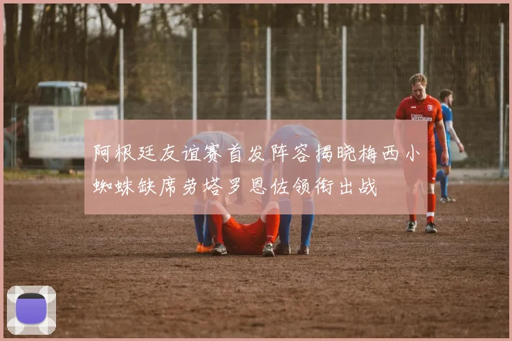 阿根廷友谊赛首发阵容揭晓梅西小蜘蛛缺席劳塔罗恩佐领衔出战