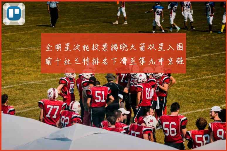 全明星次轮投票揭晓火箭双星入围前十杜兰特排名下滑至第九申京强势晋级第十位