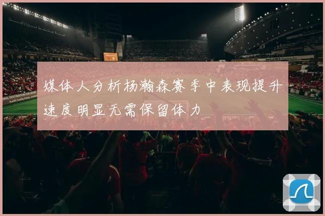 媒体人分析杨瀚森赛季中表现提升速度明显无需保留体力