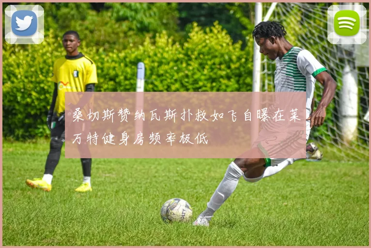 桑切斯赞纳瓦斯扑救如飞自曝在莱万特健身房频率极低