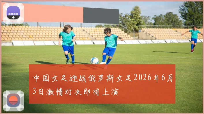 中国女足迎战俄罗斯女足2026年6月3日激情对决即将上演