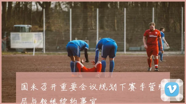国米召开重要会议规划下赛季管理层与教练续约事宜