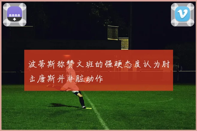 波蒂斯称赞文班的强硬态度认为肘击唐斯并非脏动作
