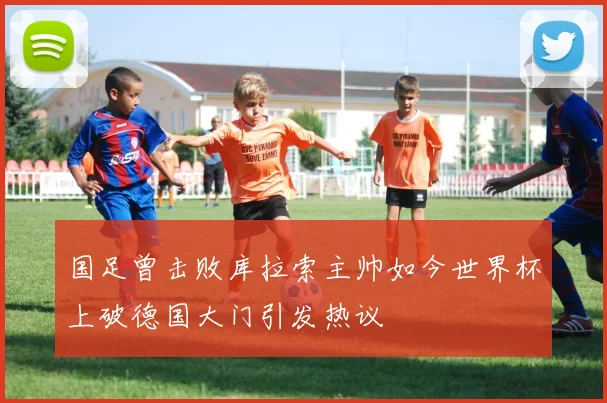国足曾击败库拉索主帅如今世界杯上破德国大门引发热议