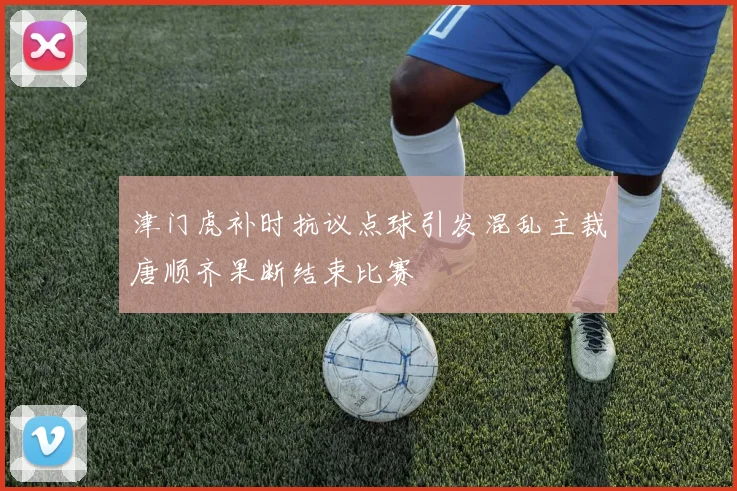 津门虎补时抗议点球引发混乱主裁唐顺齐果断结束比赛