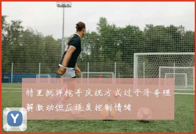 特里批评枪手庆祝方式过于浮夸理解激动但应适度控制情绪