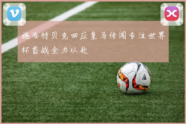 施洛特贝克回应皇马传闻专注世界杯首战全力以赴