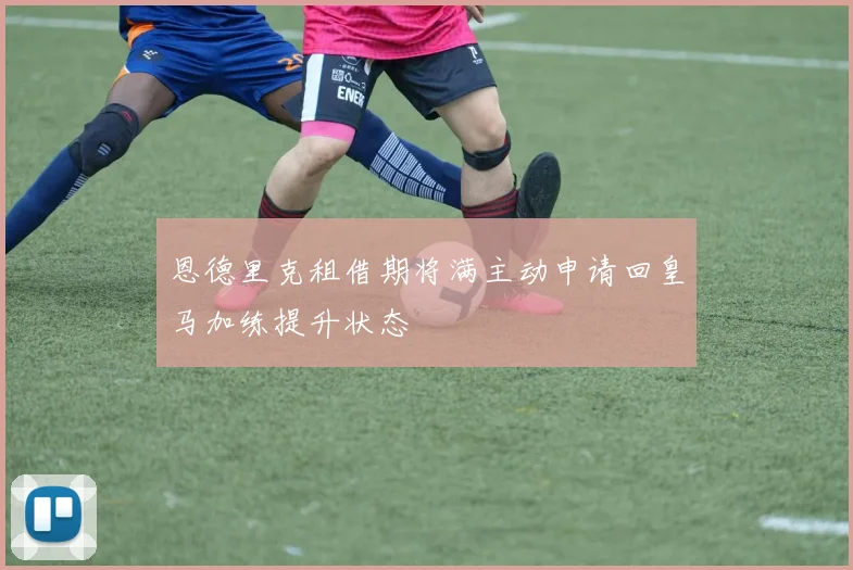 恩德里克租借期将满主动申请回皇马加练提升状态