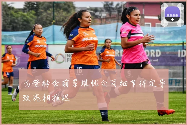 戈登转会前景堪忧合同细节待定导致亮相推迟