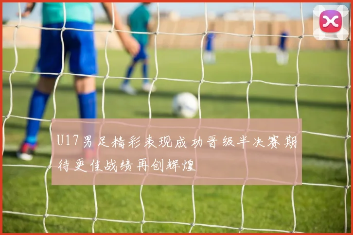 U17男足精彩表现成功晋级半决赛期待更佳战绩再创辉煌