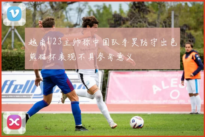 越南U23主帅称中国队李昊防守出色熊猫杯表现不具参考意义