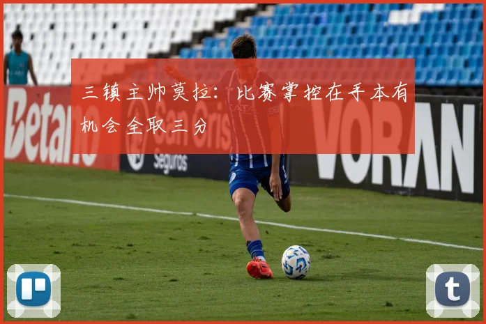 三镇主帅莫拉：比赛掌控在手本有机会全取三分