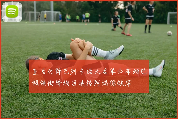 皇马对阵巴列卡诺大名单公布姆巴佩领衔锋线吕迪格阿诺德缺席
