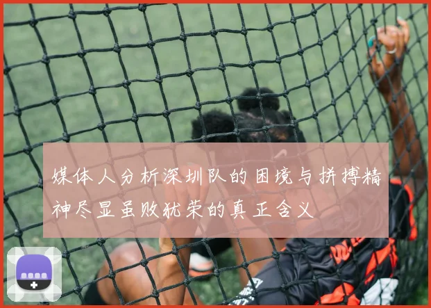 媒体人分析深圳队的困境与拼搏精神尽显虽败犹荣的真正含义